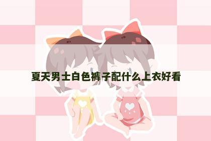 夏天男士白色裤子配什么上衣好看