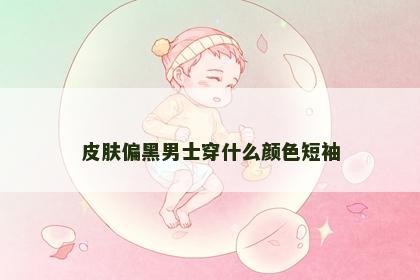 皮肤偏黑男士穿什么颜色短袖 皮肤偏黑男士穿什么颜色短袖