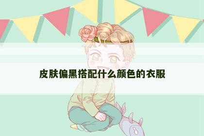 皮肤偏黑搭配什么颜色的衣服 皮肤偏黑搭配什么颜色的衣服