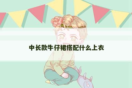 中长款牛仔裙搭配什么上衣