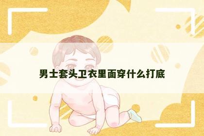 男士套头卫衣里面穿什么打底 男士套头卫衣里面穿什么打底