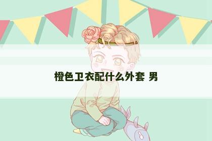 橙色卫衣配什么外套 男