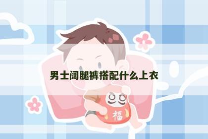 男士阔腿裤搭配什么上衣 男士阔腿裤搭配什么上衣