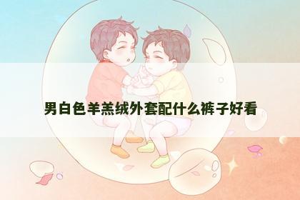 男白色羊羔绒外套配什么裤子好看
