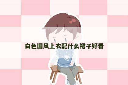 白色国风上衣配什么裙子好看